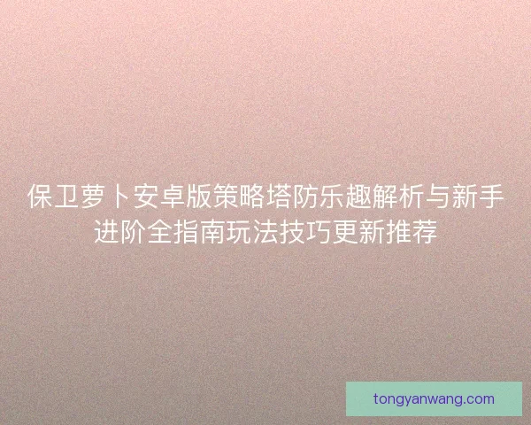 保卫萝卜安卓版策略塔防乐趣解析与新手进阶全指南玩法技巧更新推荐