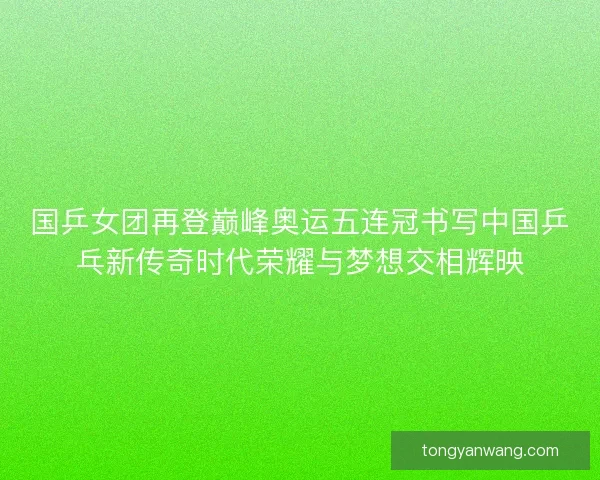 国乒女团再登巅峰奥运五连冠书写中国乒乓新传奇时代荣耀与梦想交相辉映