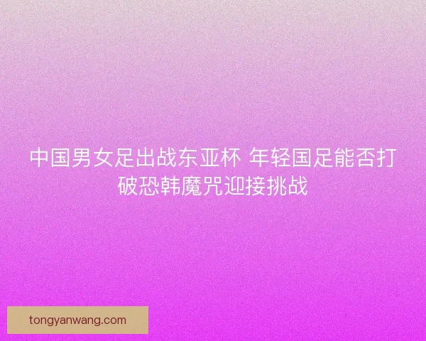 中国男女足出战东亚杯 年轻国足能否打破恐韩魔咒迎接挑战