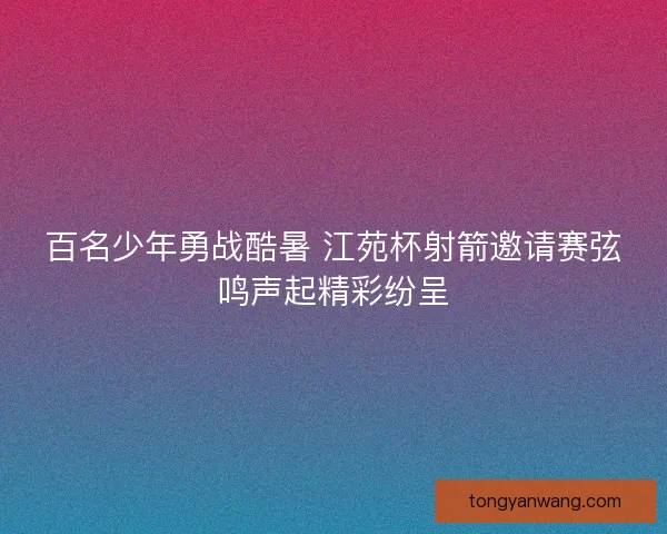 百名少年勇战酷暑 江苑杯射箭邀请赛弦鸣声起精彩纷呈